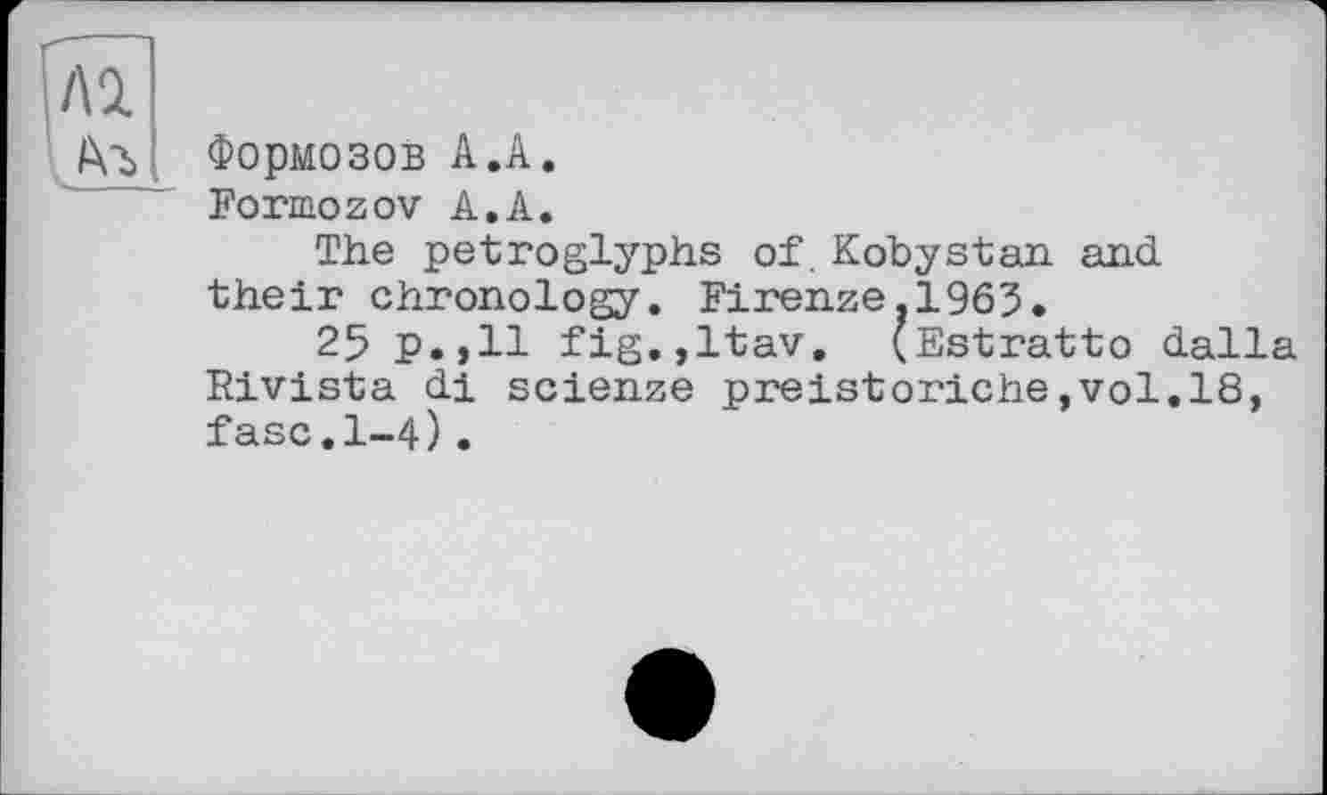 ﻿Формозов А.А.
Formozov А.А.
The petroglyphs of. Kobystan and their chronology. Firenze.1963.
25 p.,11 fig.,ltav. (Estratto dalla Rivista di scienze preistoriche,vol.18, fasc.1-4).